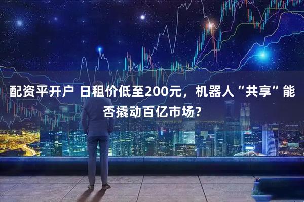 配资平开户 日租价低至200元，机器人“共享”能否撬动百亿市场？
