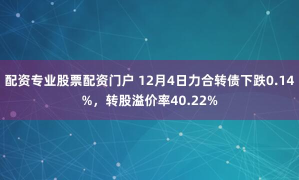 配资专业股票配资门户 12月4日力合转债下跌0.14%，转股溢价率40.22%