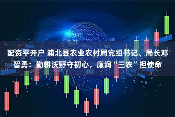配资平开户 浦北县农业农村局党组书记、局长邓智勇：勤耕沃野守初心，廉润“三农”担使命