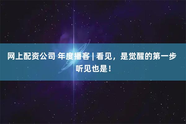 网上配资公司 年度播客 | 看见，是觉醒的第一步 听见也是！