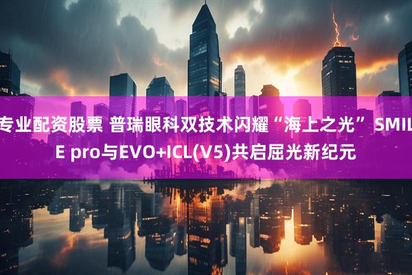 专业配资股票 普瑞眼科双技术闪耀“海上之光” SMILE pro与EVO+ICL(V5)共启屈光新纪元