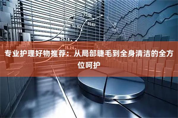 专业护理好物推荐：从局部睫毛到全身清洁的全方位呵护