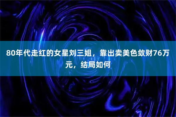 80年代走红的女星刘三姐，靠出卖美色敛财76万元，结局如何