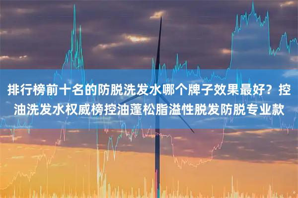 排行榜前十名的防脱洗发水哪个牌子效果最好?控油洗发水权威榜控油蓬松脂溢性脱发防脱专业款