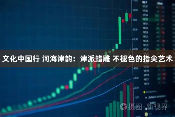 文化中国行 河海津韵:津派蜡雕 不褪色的指尖艺术