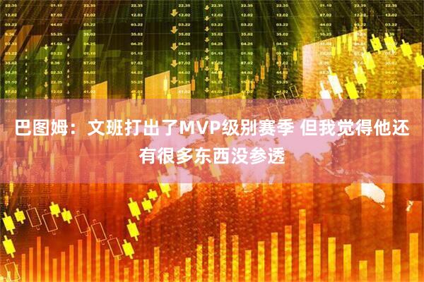 巴图姆：文班打出了MVP级别赛季 但我觉得他还有很多东西没参透