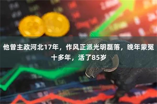 他曾主政河北17年,作风正派光明磊落,晚年蒙冤十多年,活了85岁