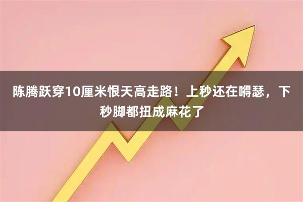 陈腾跃穿10厘米恨天高走路！上秒还在嘚瑟，下秒脚都扭成麻花了