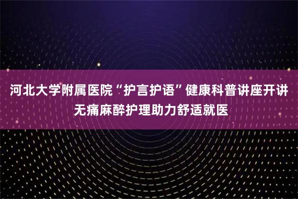 河北大学附属医院“护言护语”健康科普讲座开讲 无痛麻醉护理助力舒适就医