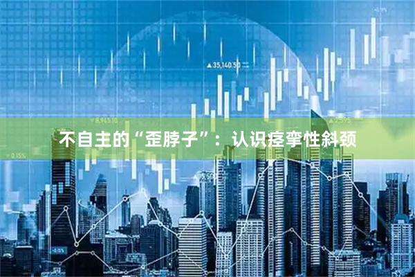 不自主的“歪脖子”：认识痉挛性斜颈