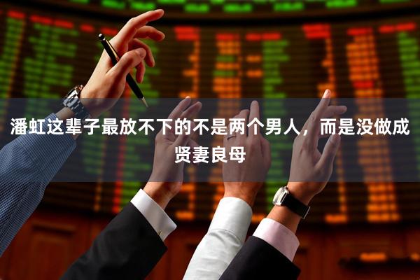 潘虹这辈子最放不下的不是两个男人，而是没做成贤妻良母
