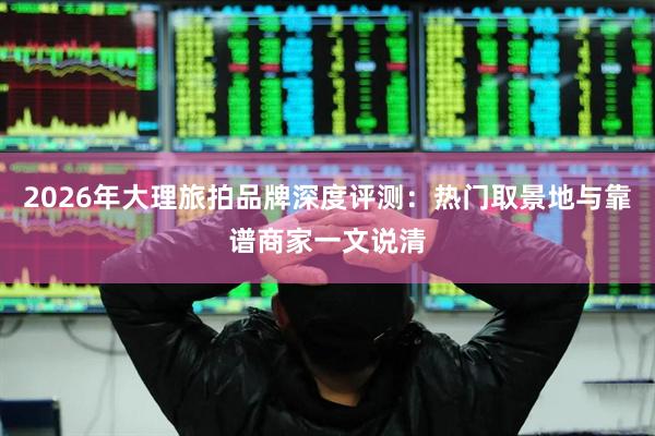 2026年大理旅拍品牌深度评测：热门取景地与靠谱商家一文说清