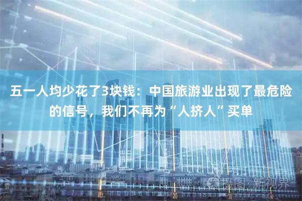 五一人均少花了3块钱：中国旅游业出现了最危险的信号，我们不再为“人挤人”买单