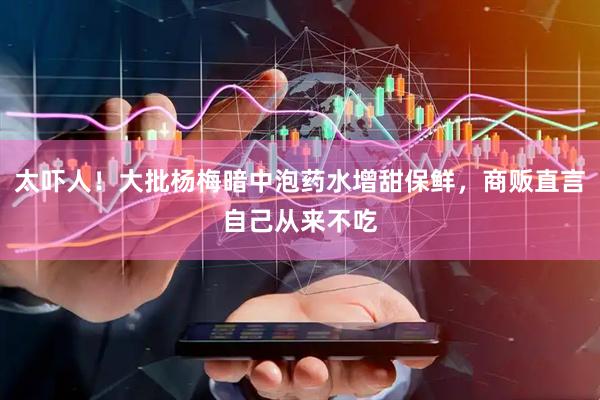 太吓人！大批杨梅暗中泡药水增甜保鲜，商贩直言自己从来不吃