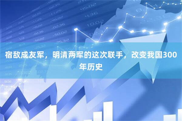 宿敌成友军，明清两军的这次联手，改变我国300年历史