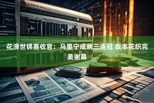 花滑世锦赛收官：马里宁成就三连冠 坂本花织完美谢幕