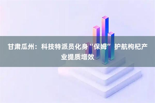 甘肃瓜州：科技特派员化身“保姆” 护航枸杞产业提质增效