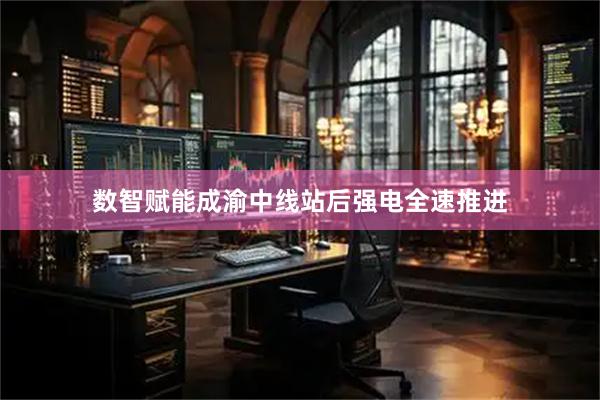 数智赋能成渝中线站后强电全速推进